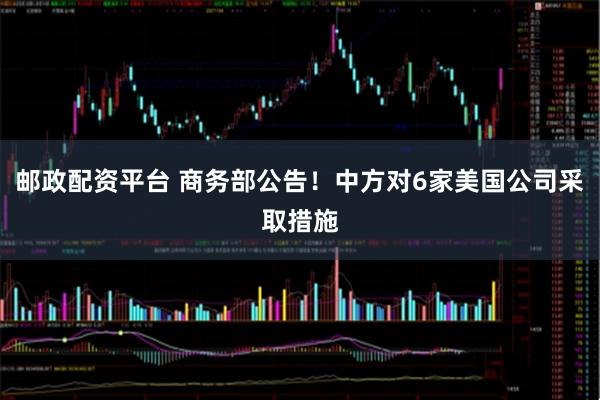 邮政配资平台 商务部公告！中方对6家美国公司采取措施