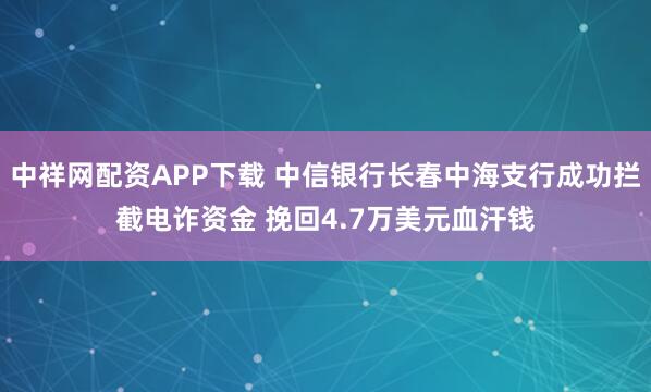 中祥网配资APP下载 中信银行长春中海支行成功拦截电诈资金 挽回4.7万美元血汗钱