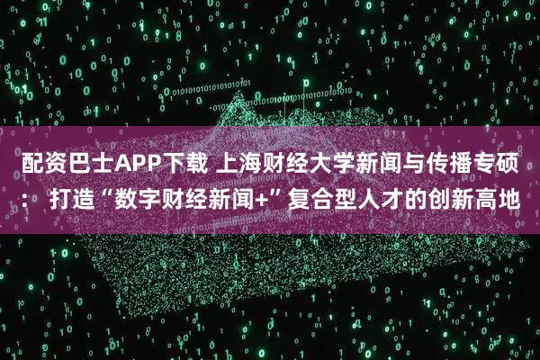 配资巴士APP下载 上海财经大学新闻与传播专硕： 打造“数字财经新闻+”复合型人才的创新高地