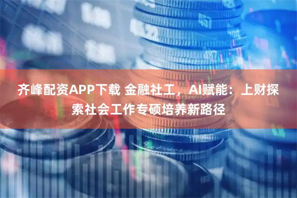 齐峰配资APP下载 金融社工，AI赋能：上财探索社会工作专硕培养新路径