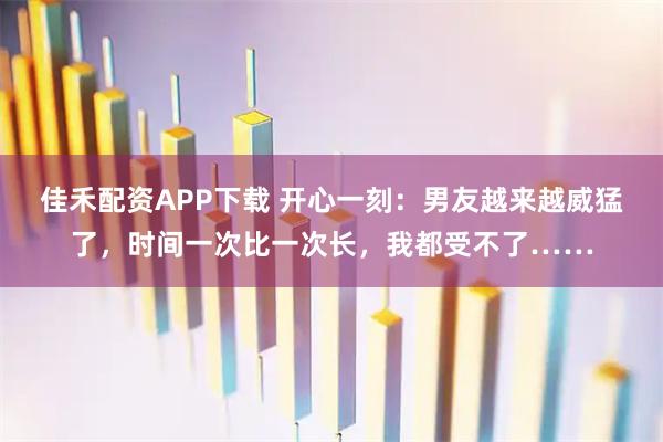 佳禾配资APP下载 开心一刻：男友越来越威猛了，时间一次比一次长，我都受不了……