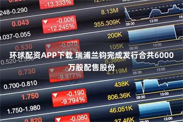 环球配资APP下载 瑞浦兰钧完成发行合共6000万股配售股份