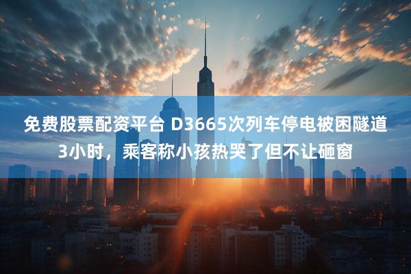 免费股票配资平台 D3665次列车停电被困隧道3小时，乘客称小孩热哭了但不让砸窗