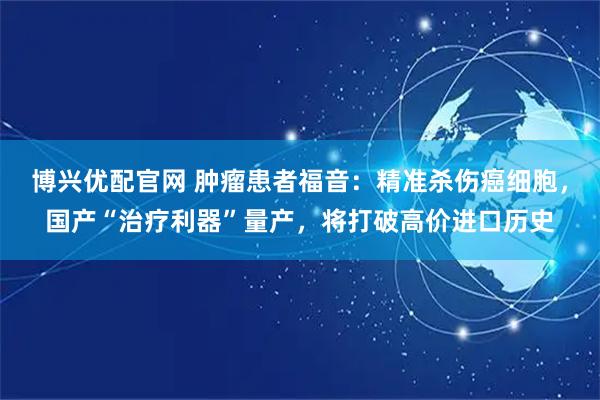 博兴优配官网 肿瘤患者福音：精准杀伤癌细胞，国产“治疗利器”量产，将打破高价进口历史