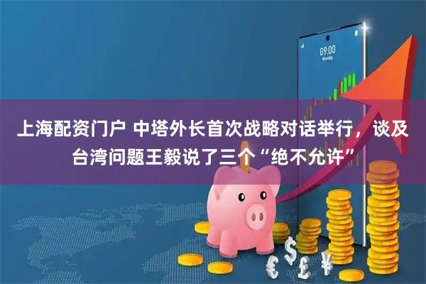 上海配资门户 中塔外长首次战略对话举行，谈及台湾问题王毅说了三个“绝不允许”