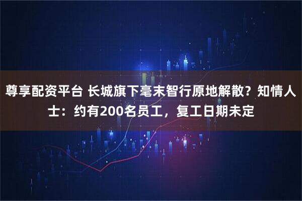 尊享配资平台 长城旗下毫末智行原地解散？知情人士：约有200名员工，复工日期未定