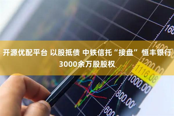 开源优配平台 以股抵债 中铁信托“接盘” 恒丰银行3000余万股股权