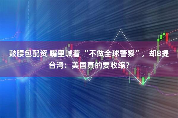 鼓腰包配资 嘴里喊着 “不做全球警察”，却8提台湾：美国真的要收缩？