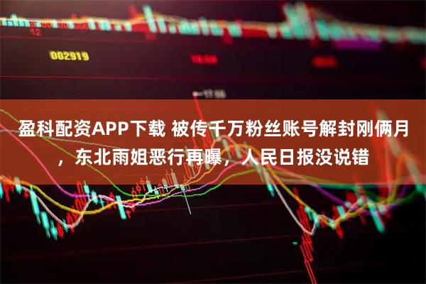 盈科配资APP下载 被传千万粉丝账号解封刚俩月,东北雨姐恶行再曝,人民日报没说错