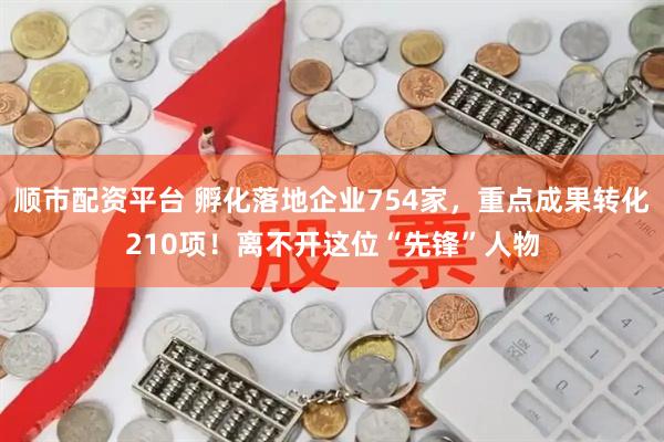 顺市配资平台 孵化落地企业754家，重点成果转化210项！离不开这位“先锋”人物