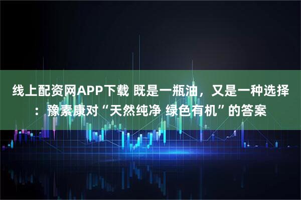 线上配资网APP下载 既是一瓶油,又是一种选择:豫素康对“天然纯净 绿色有机”的答案