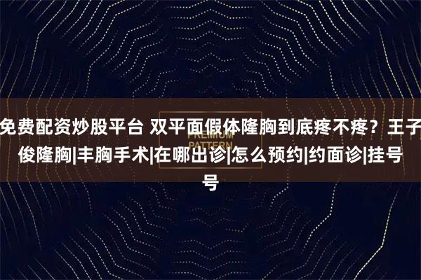 免费配资炒股平台 双平面假体隆胸到底疼不疼？王子俊隆胸|丰胸手术|在哪出诊|怎么预约|约面诊|挂号