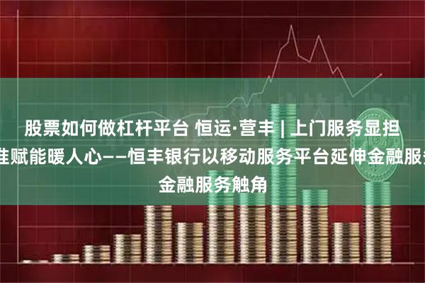 股票如何做杠杆平台 恒运·营丰 | 上门服务显担当 精准赋能暖人心——恒丰银行以移动服务平台延伸金融服务触角