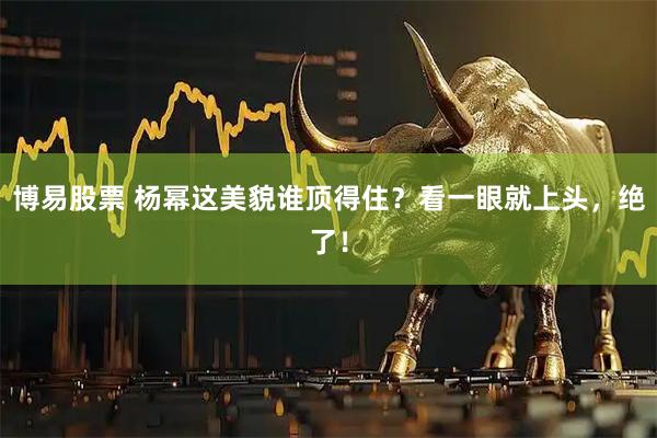 博易股票 杨幂这美貌谁顶得住？看一眼就上头，绝了！