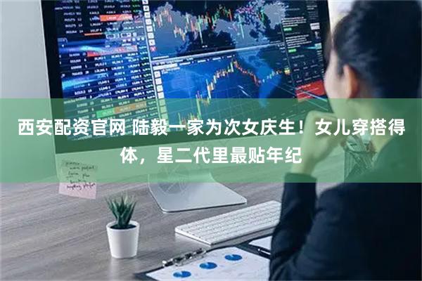 西安配资官网 陆毅一家为次女庆生！女儿穿搭得体，星二代里最贴年纪