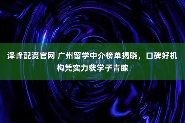 泽峰配资官网 广州留学中介榜单揭晓，口碑好机构凭实力获学子青睐