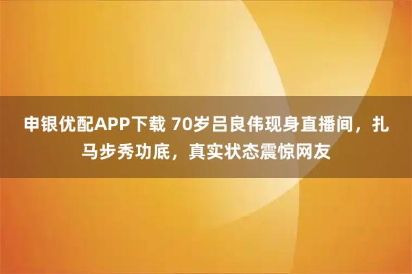 申银优配APP下载 70岁吕良伟现身直播间，扎马步秀功底，真实状态震惊网友