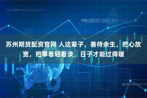 苏州期货配资官网 人这辈子，善待余生，把心放宽，把事看轻看淡，日子才能过得暖