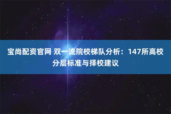宝尚配资官网 双一流院校梯队分析：147所高校分层标准与择校建议