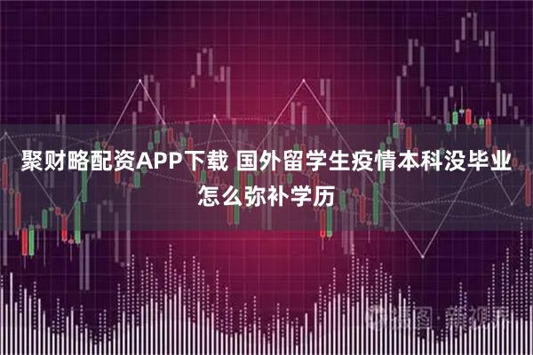 聚财略配资APP下载 国外留学生疫情本科没毕业怎么弥补学历