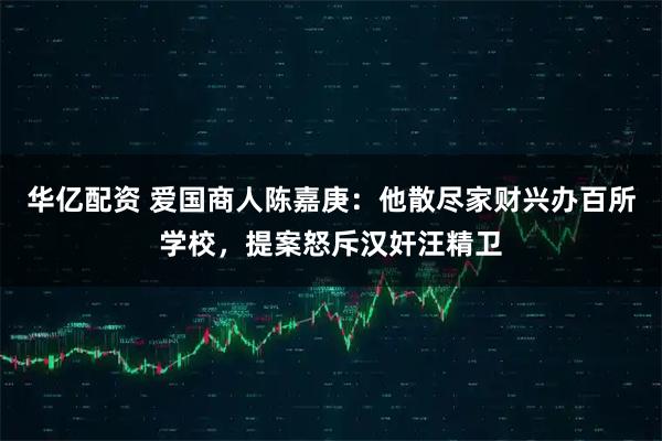 华亿配资 爱国商人陈嘉庚：他散尽家财兴办百所学校，提案怒斥汉奸汪精卫