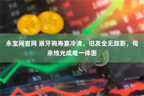 永宝网官网 崩牙驹寿宴冷清，旧友全无踪影，母亲烛光成唯一体面
