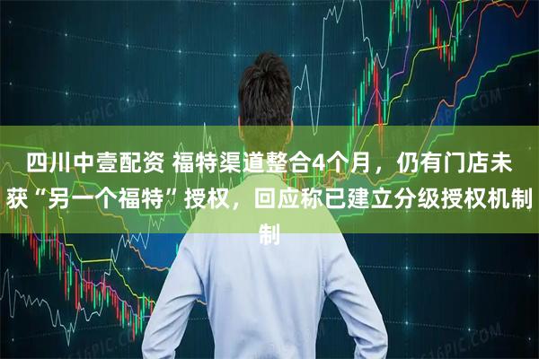 四川中壹配资 福特渠道整合4个月，仍有门店未获“另一个福特”授权，回应称已建立分级授权机制