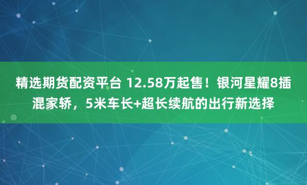 精选期货配资平台 12.58万起售！银河星耀8插混家轿，5米车长+超长续航的出行新选择