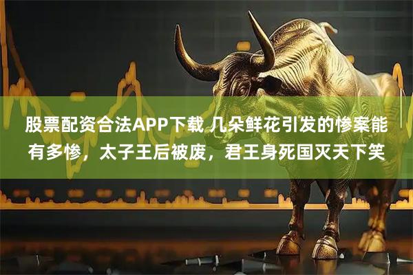 股票配资合法APP下载 几朵鲜花引发的惨案能有多惨，太子王后被废，君王身死国灭天下笑