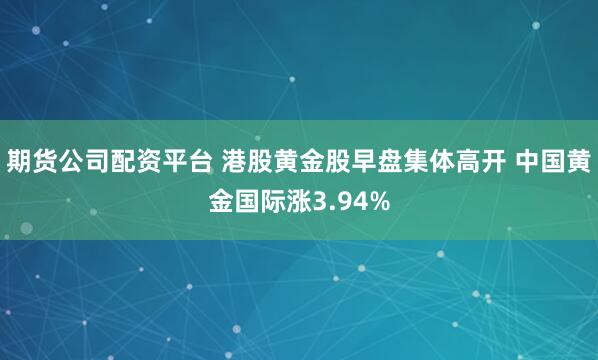期货公司配资平台 港股黄金股早盘集体高开 中国黄金国际涨3.94%