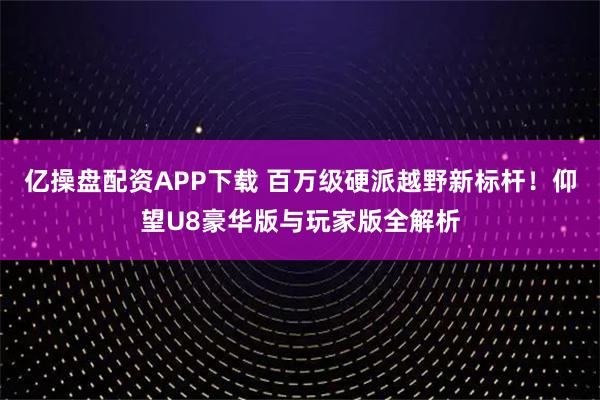 亿操盘配资APP下载 百万级硬派越野新标杆！仰望U8豪华版与玩家版全解析