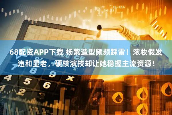 68配资APP下载 杨紫造型频频踩雷！浓妆假发违和显老，硬核演技却让她稳握主流资源！