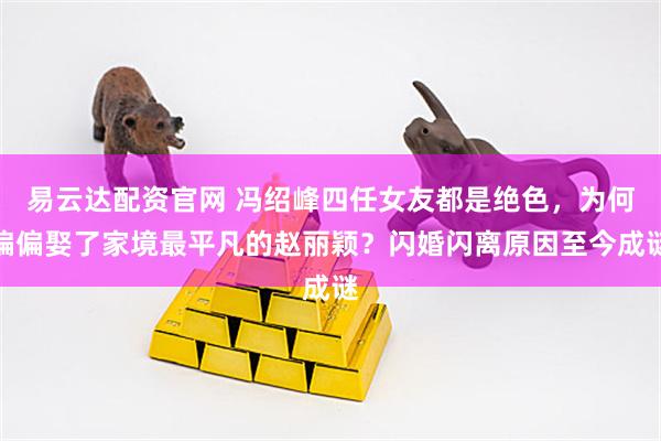 易云达配资官网 冯绍峰四任女友都是绝色,为何偏偏娶了家境最平凡的赵丽颖?闪婚闪离原因至今成谜