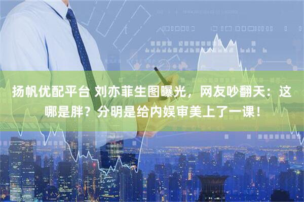 扬帆优配平台 刘亦菲生图曝光，网友吵翻天：这哪是胖？分明是给内娱审美上了一课！