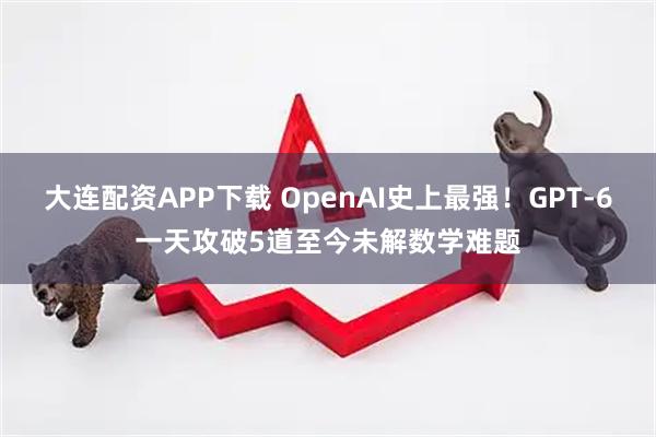 大连配资APP下载 OpenAI史上最强！GPT-6一天攻破5道至今未解数学难题