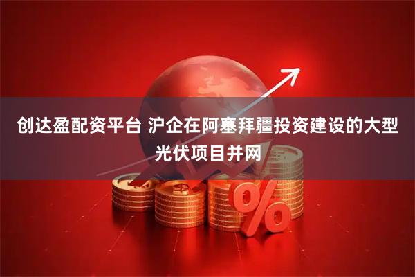 创达盈配资平台 沪企在阿塞拜疆投资建设的大型光伏项目并网