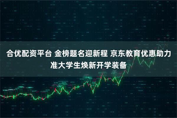 合优配资平台 金榜题名迎新程 京东教育优惠助力准大学生焕新开学装备