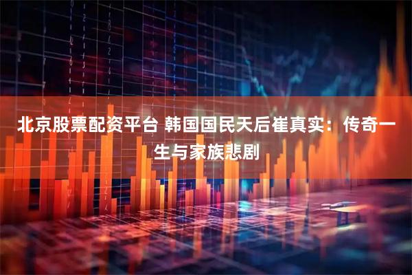 北京股票配资平台 韩国国民天后崔真实：传奇一生与家族悲剧